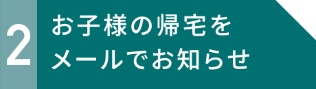 2 お子様の帰宅をメールでお知らせ