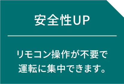 安全性UP リモコン操作が不要で運転に集中できます。